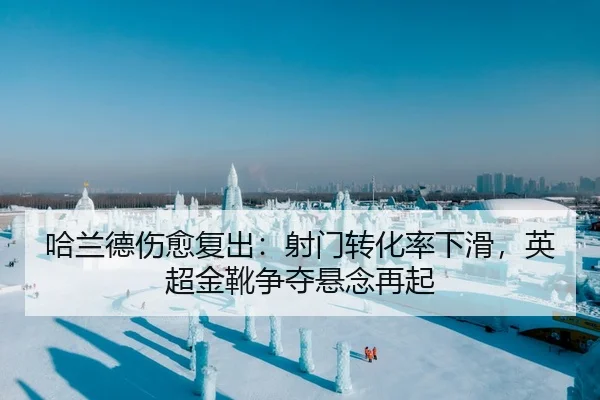 哈兰德伤愈复出：射门转化率下滑，英超金靴争夺悬念再起