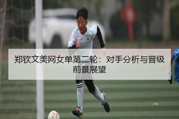 郑钦文美网女单第二轮：对手分析与晋级前景展望