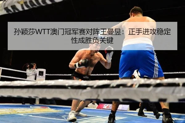 孙颖莎WTT澳门冠军赛对阵王曼昱：正手进攻稳定性成胜负关键