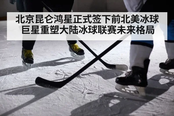 北京昆仑鸿星正式签下前北美冰球巨星重塑大陆冰球联赛未来格局