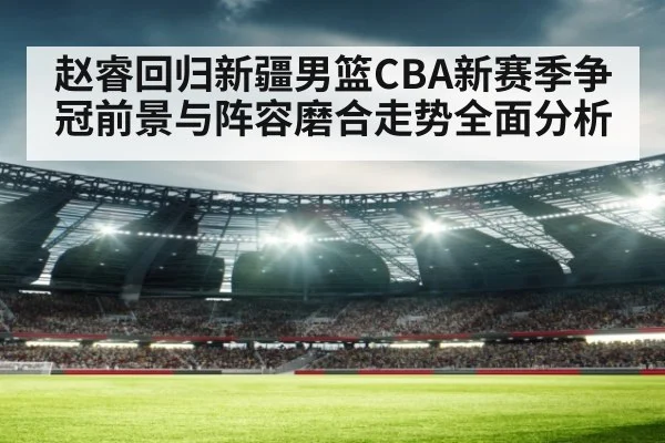 赵睿回归新疆男篮CBA新赛季争冠前景与阵容磨合走势全面分析